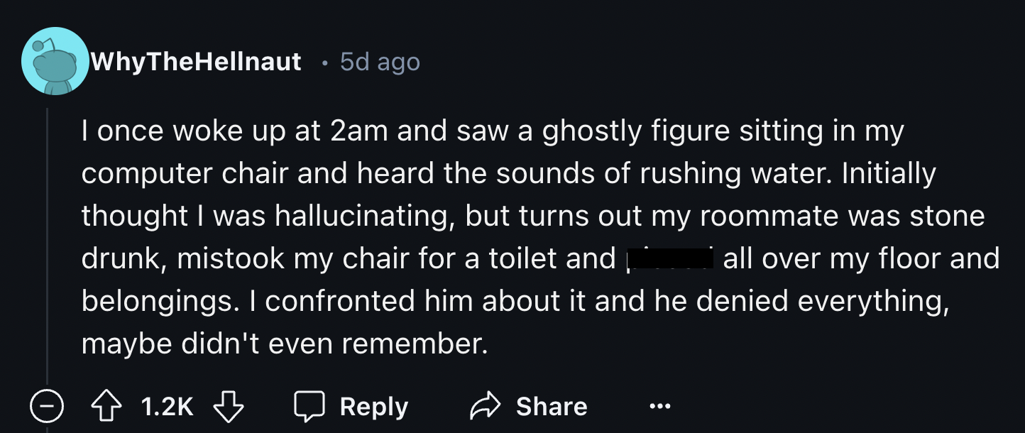 screenshot - WhyTheHellnaut 5d ago I once woke up at 2am and saw a ghostly figure sitting in my computer chair and heard the sounds of rushing water. Initially thought I was hallucinating, but turns out my roommate was stone drunk, mistook my chair for a 